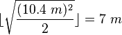 \lfloor \sqrt{\frac{(10.4\ m)^2}{2}} \rfloor = 7\ m